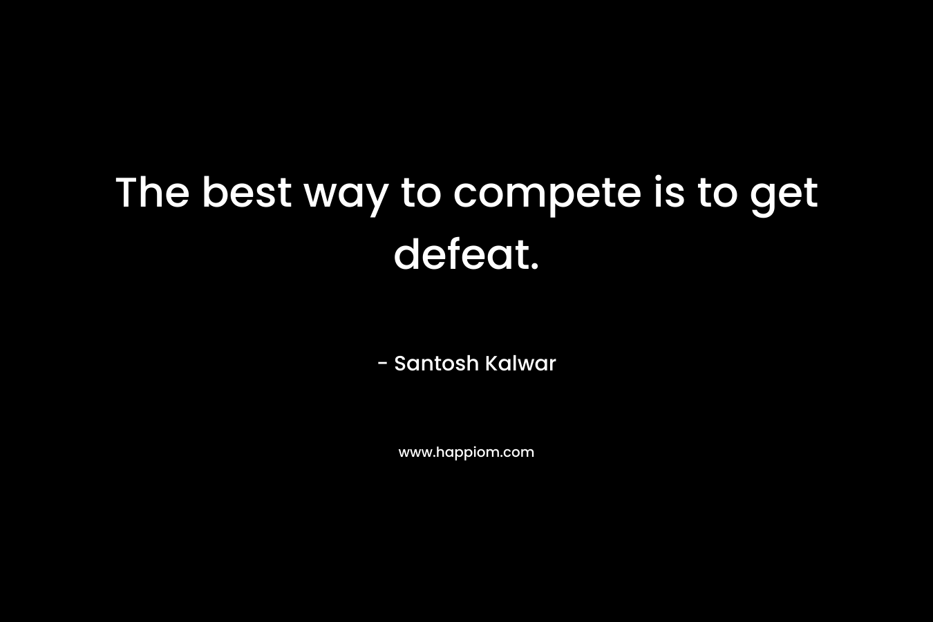 The best way to compete is to get defeat. – Santosh Kalwar