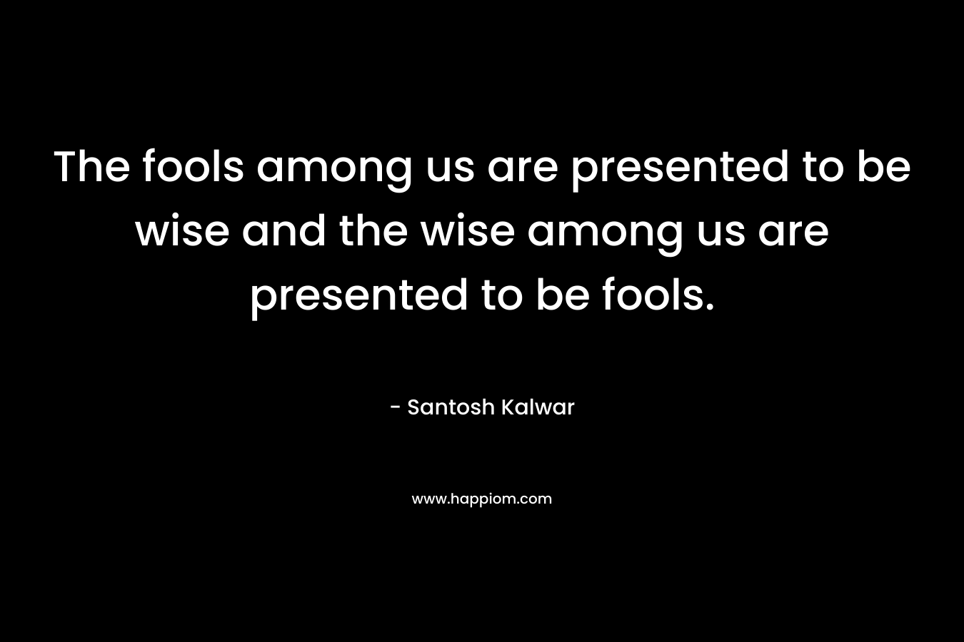 The fools among us are presented to be wise and the wise among us are presented to be fools. – Santosh Kalwar
