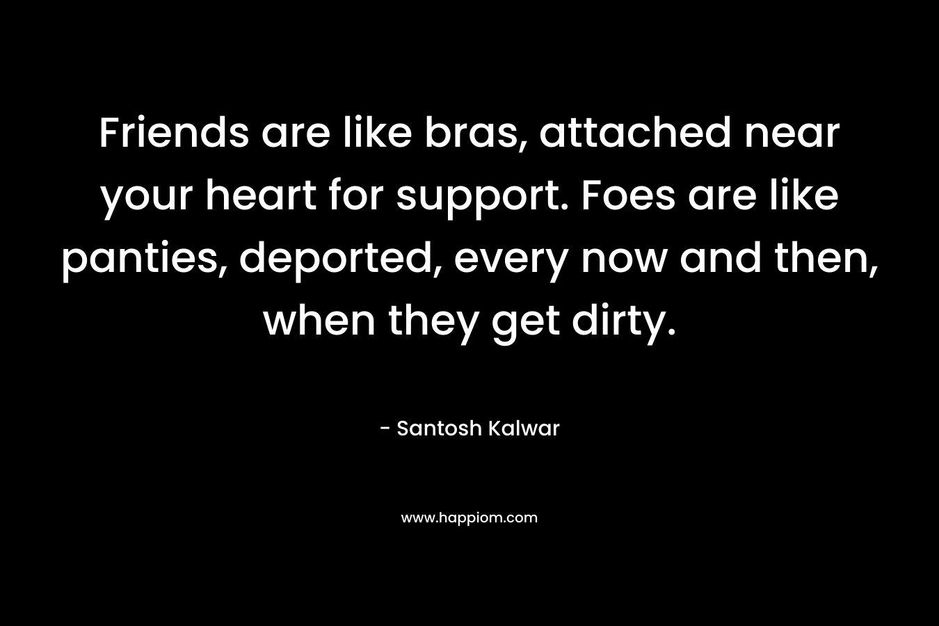 Friends are like bras, attached near your heart for support. Foes are like panties, deported, every now and then, when they get dirty. – Santosh Kalwar