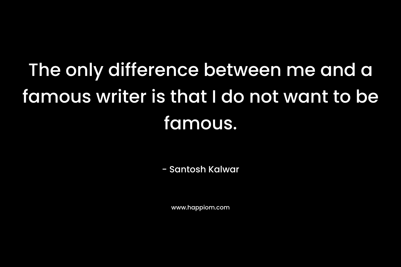 The only difference between me and a famous writer is that I do not want to be famous.