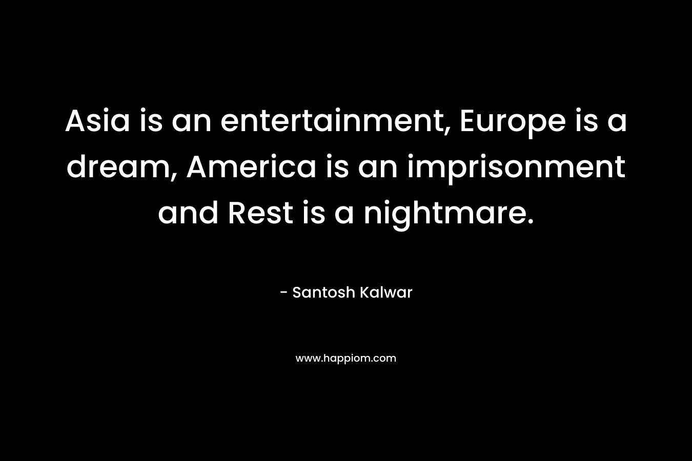 Asia is an entertainment, Europe is a dream, America is an imprisonment and Rest is a nightmare.