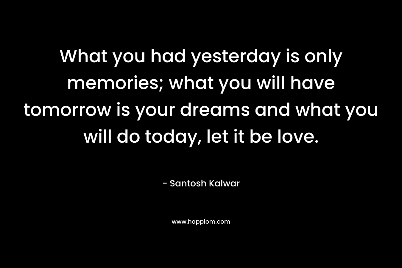 What you had yesterday is only memories; what you will have tomorrow is your dreams and what you will do today, let it be love.