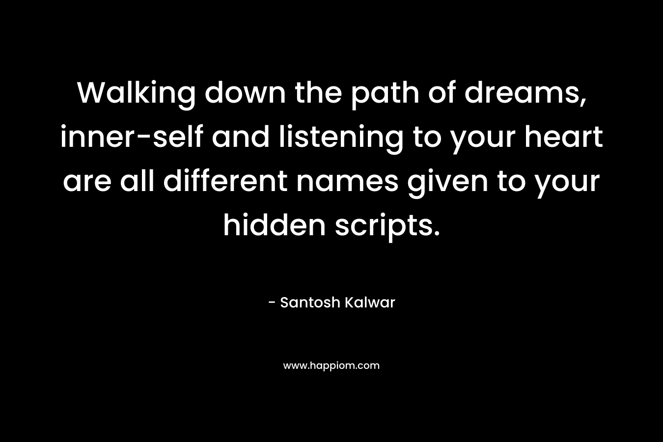 Walking down the path of dreams, inner-self and listening to your heart are all different names given to your hidden scripts.  – Santosh Kalwar