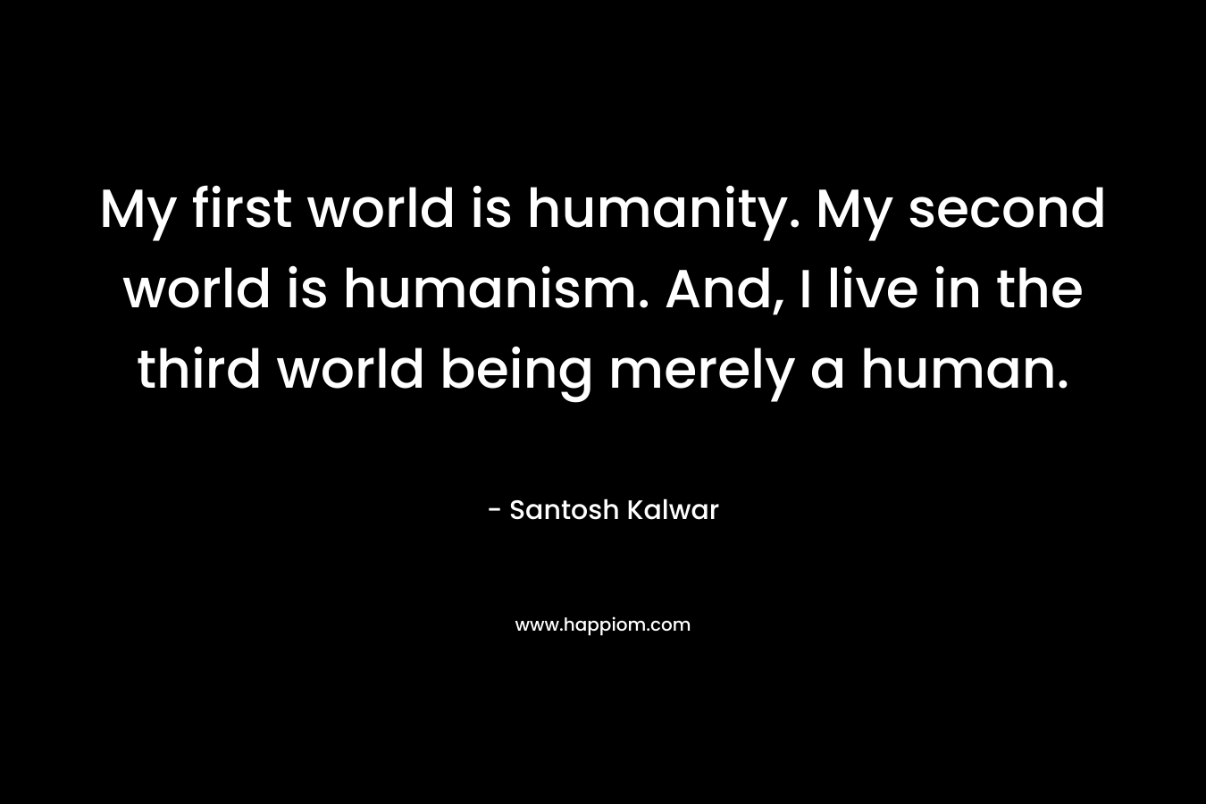 My first world is humanity. My second world is humanism. And, I live in the third world being merely a human.