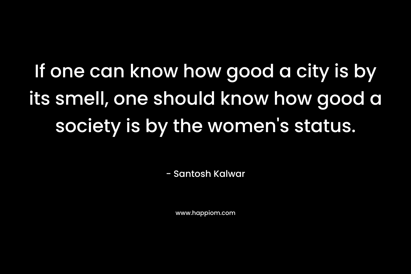 If one can know how good a city is by its smell, one should know how good a society is by the women's status.