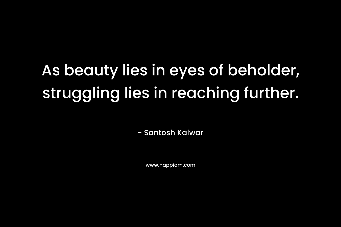As beauty lies in eyes of beholder, struggling lies in reaching further.  – Santosh Kalwar