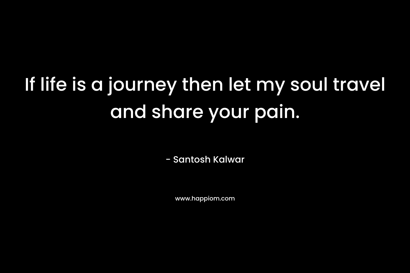 If life is a journey then let my soul travel and share your pain.