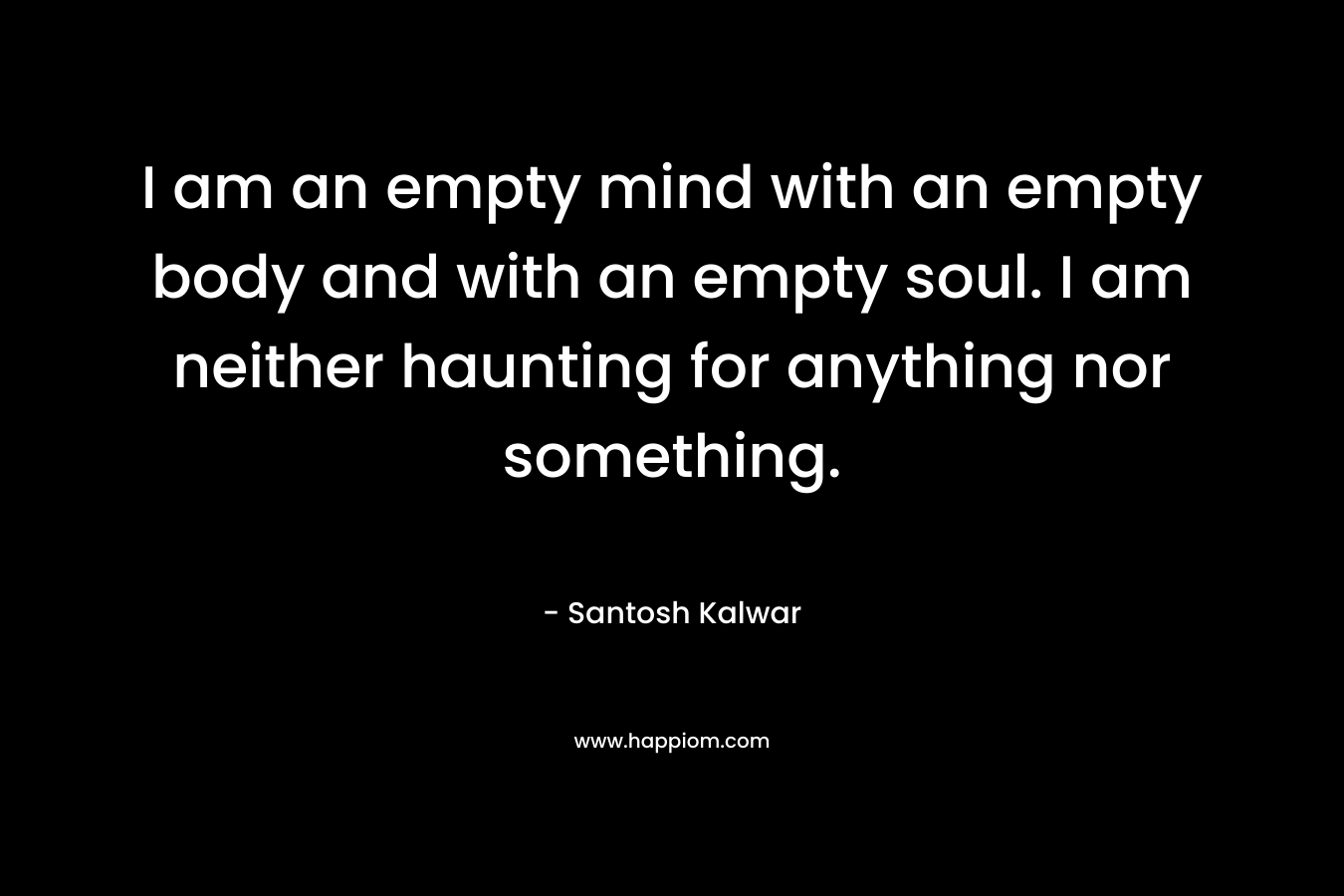 I am an empty mind with an empty body and with an empty soul. I am neither haunting for anything nor something.