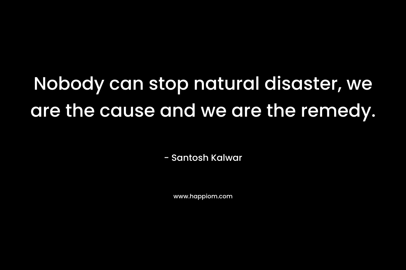 Nobody can stop natural disaster, we are the cause and we are the remedy.