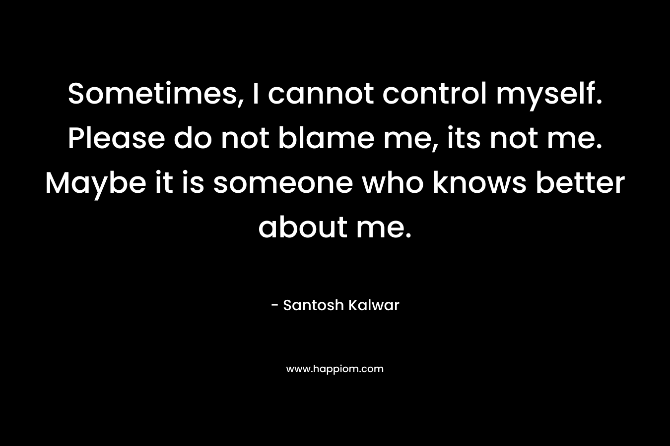 Sometimes, I cannot control myself. Please do not blame me, its not me. Maybe it is someone who knows better about me.