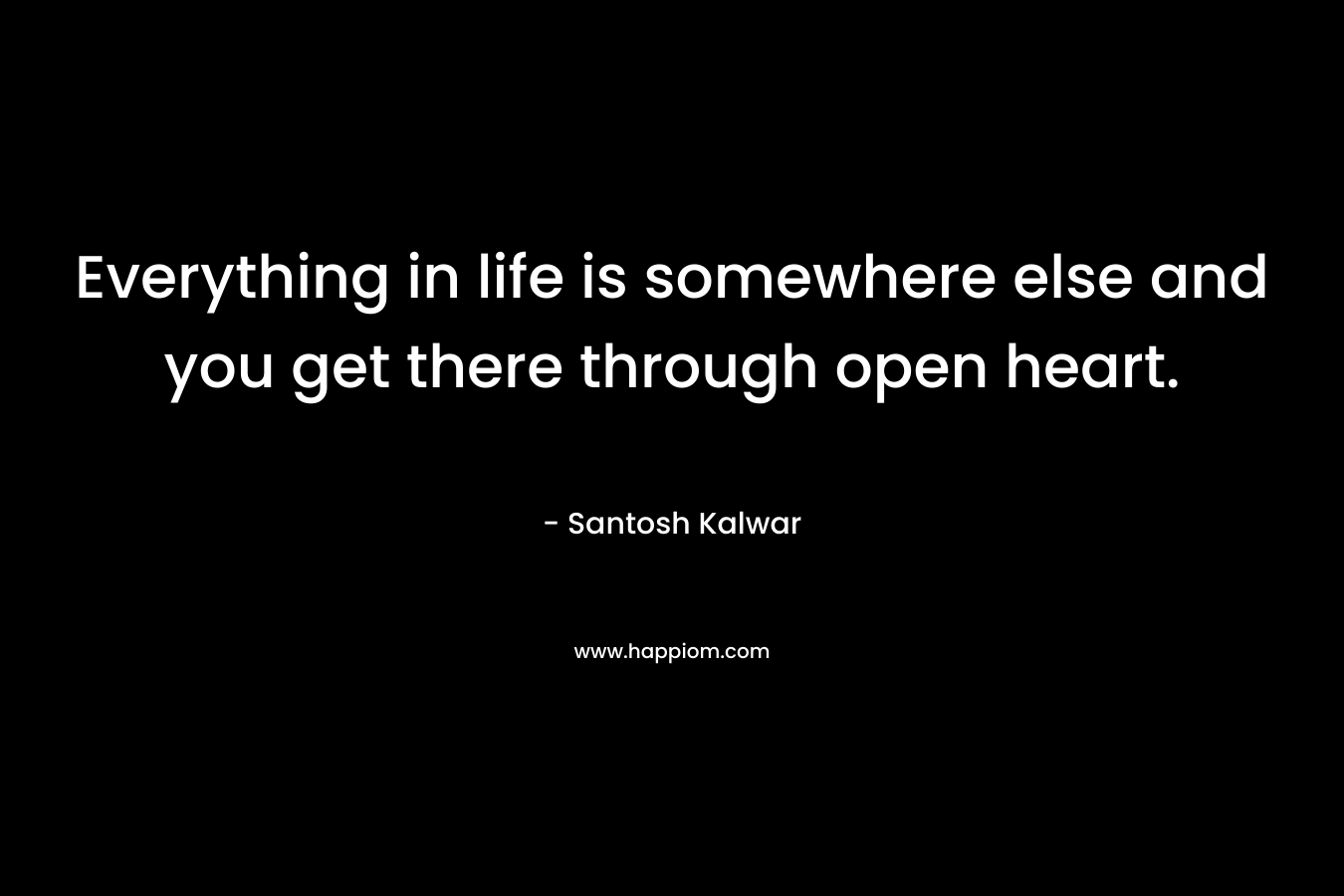 Everything in life is somewhere else and you get there through open heart.