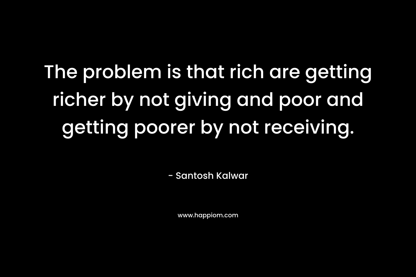 The problem is that rich are getting richer by not giving and poor and getting poorer by not receiving.