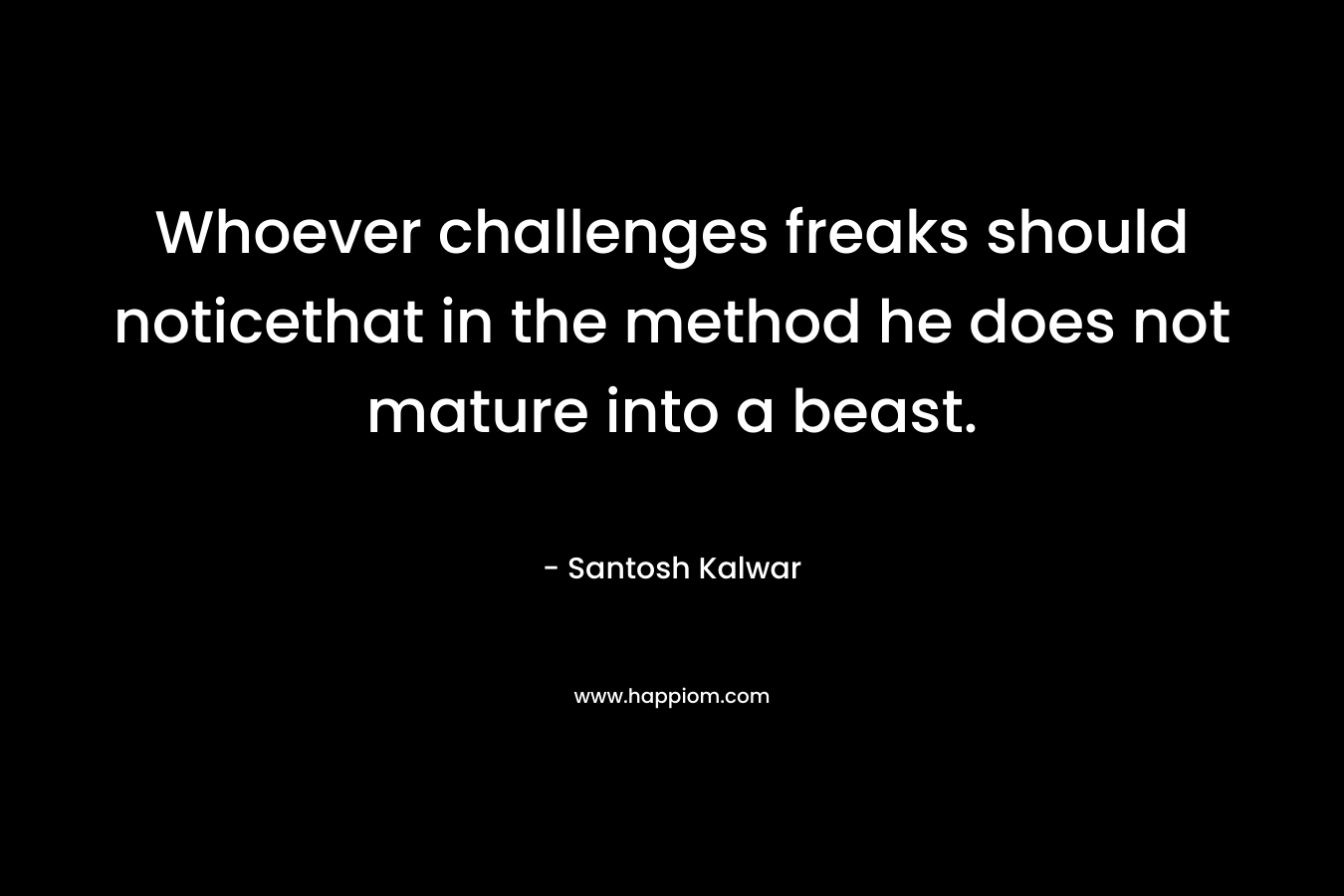 Whoever challenges freaks should noticethat in the method he does not mature into a beast. – Santosh Kalwar