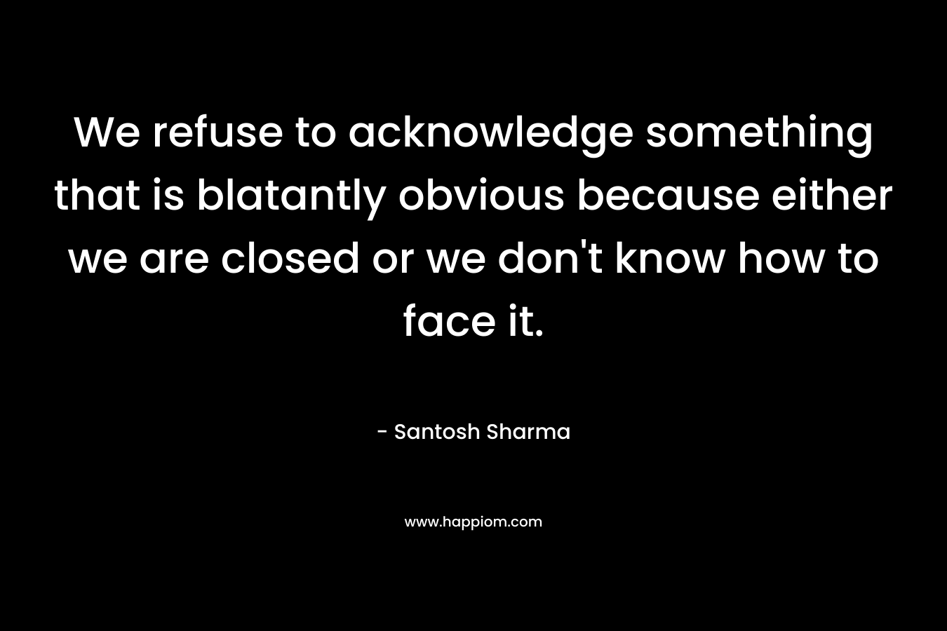 We refuse to acknowledge something that is blatantly obvious because either we are closed or we don't know how to face it.