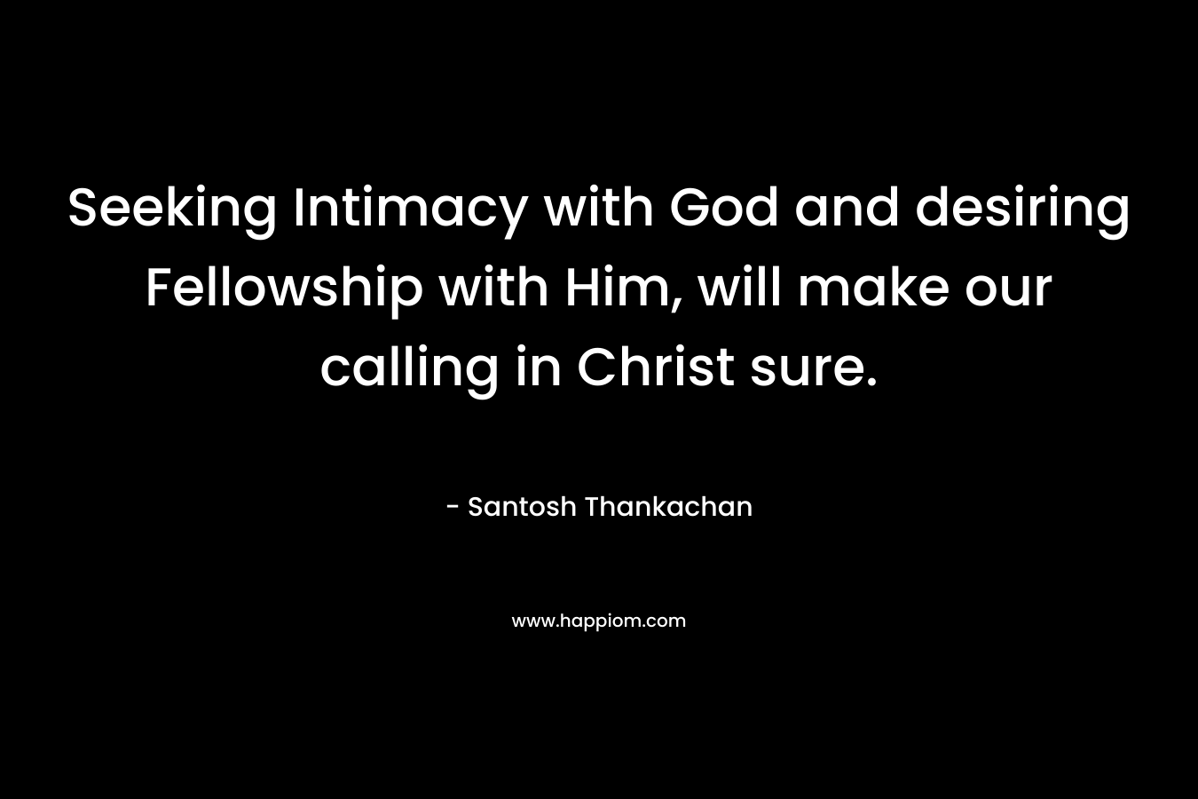 Seeking Intimacy with God and desiring Fellowship with Him, will make our calling in Christ sure. – Santosh Thankachan