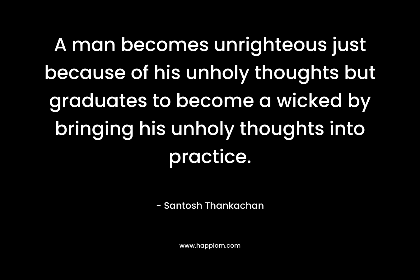 A man becomes unrighteous just because of his unholy thoughts but graduates to become a wicked by bringing his unholy thoughts into practice.