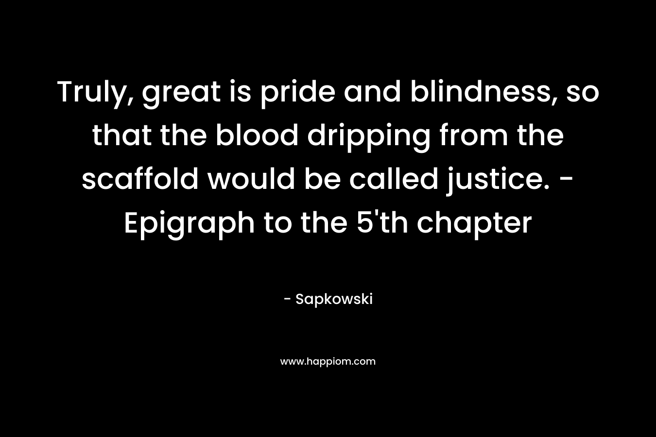 Truly, great is pride and blindness, so that the blood dripping from the scaffold would be called justice. – Epigraph to the 5’th chapter – Sapkowski