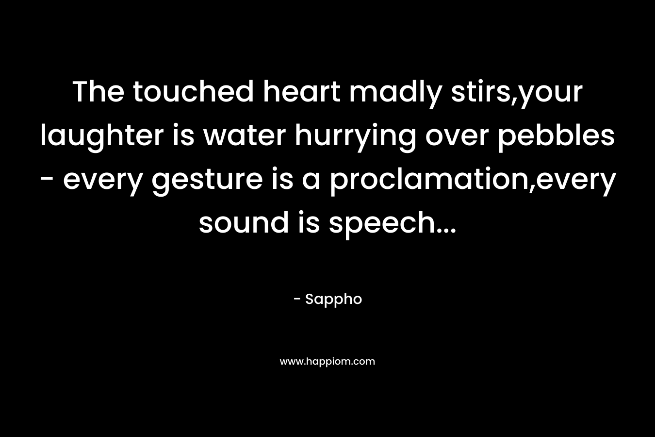 The touched heart madly stirs,your laughter is water hurrying over pebbles – every gesture is a proclamation,every sound is speech… – Sappho