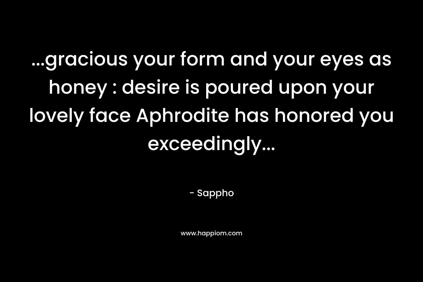 …gracious your form and your eyes as honey : desire is poured upon your lovely face Aphrodite has honored you exceedingly… – Sappho