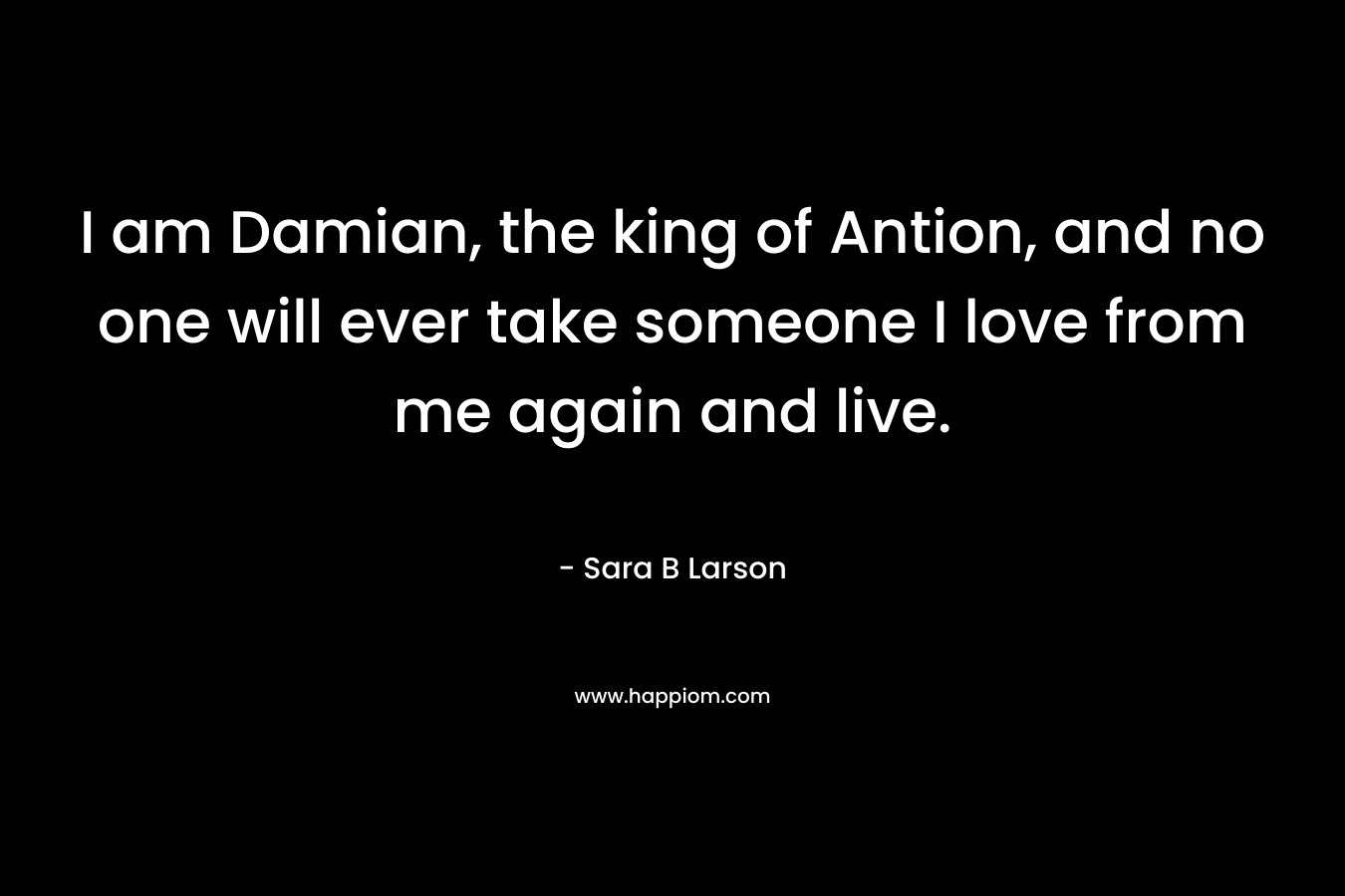 I am Damian, the king of Antion, and no one will ever take someone I love from me again and live.