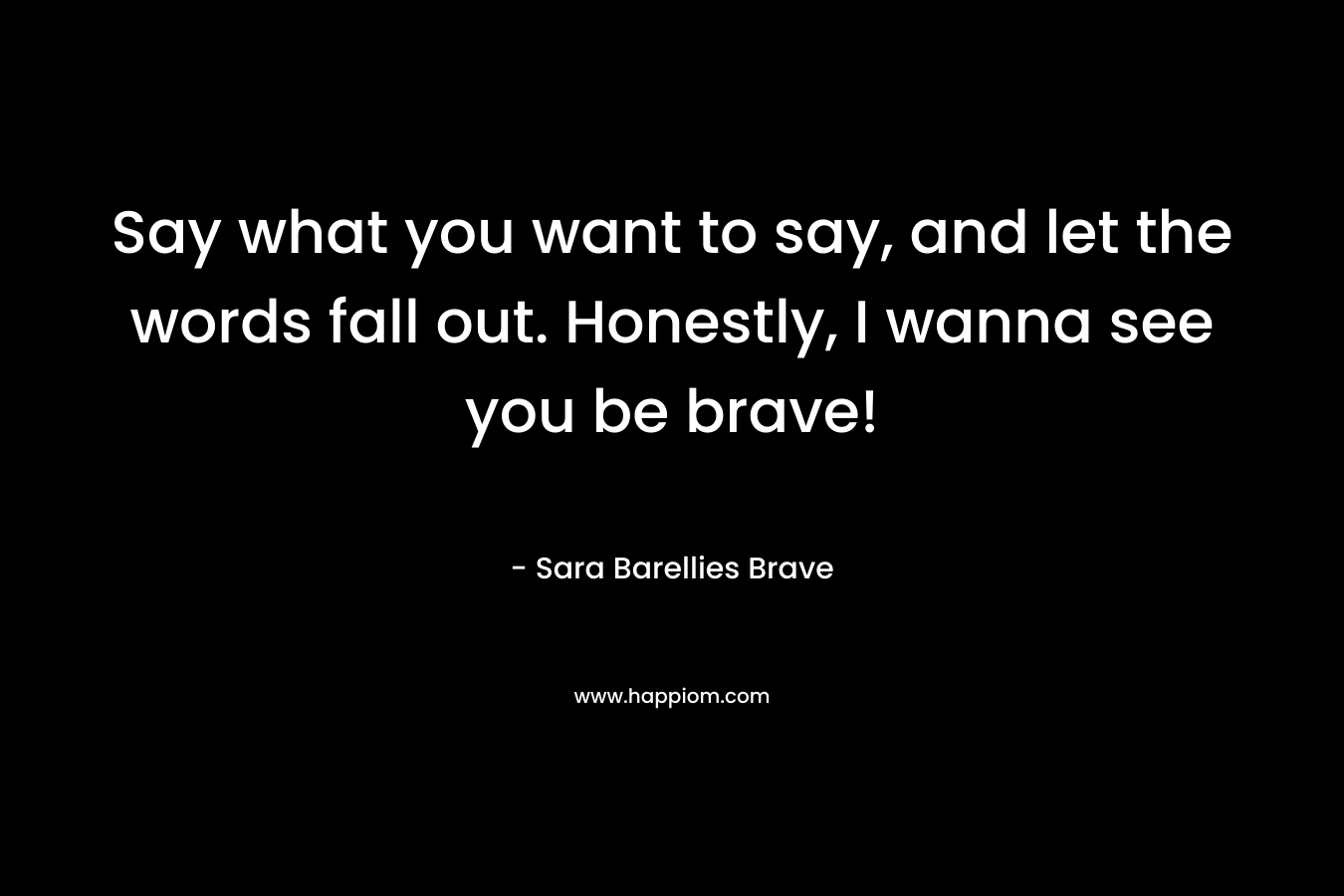 Say what you want to say, and let the words fall out. Honestly, I wanna see you be brave!