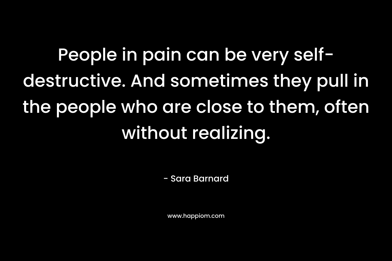 People in pain can be very self-destructive. And sometimes they pull in the people who are close to them, often without realizing. – Sara Barnard