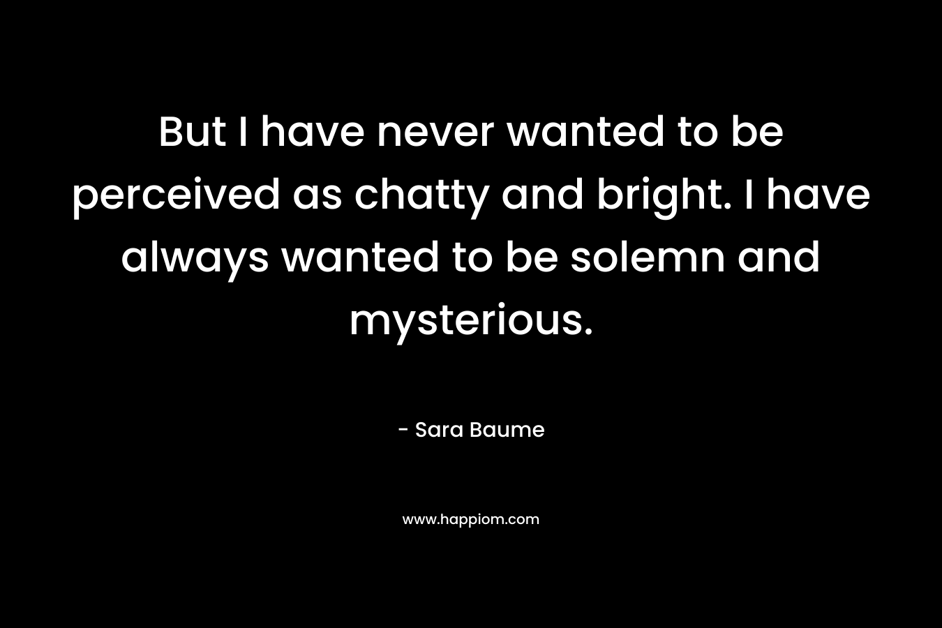 But I have never wanted to be perceived as chatty and bright. I have always wanted to be solemn and mysterious.