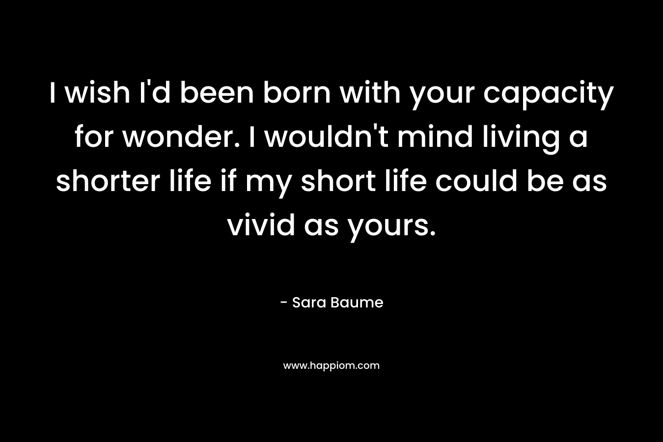 I wish I’d been born with your capacity for wonder. I wouldn’t mind living a shorter life if my short life could be as vivid as yours. – Sara Baume