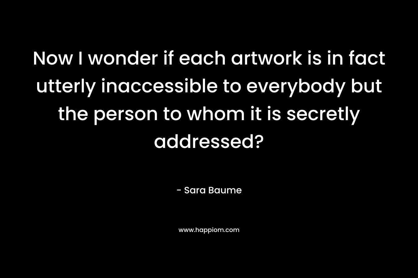 Now I wonder if each artwork is in fact utterly inaccessible to everybody but the person to whom it is secretly addressed? – Sara Baume