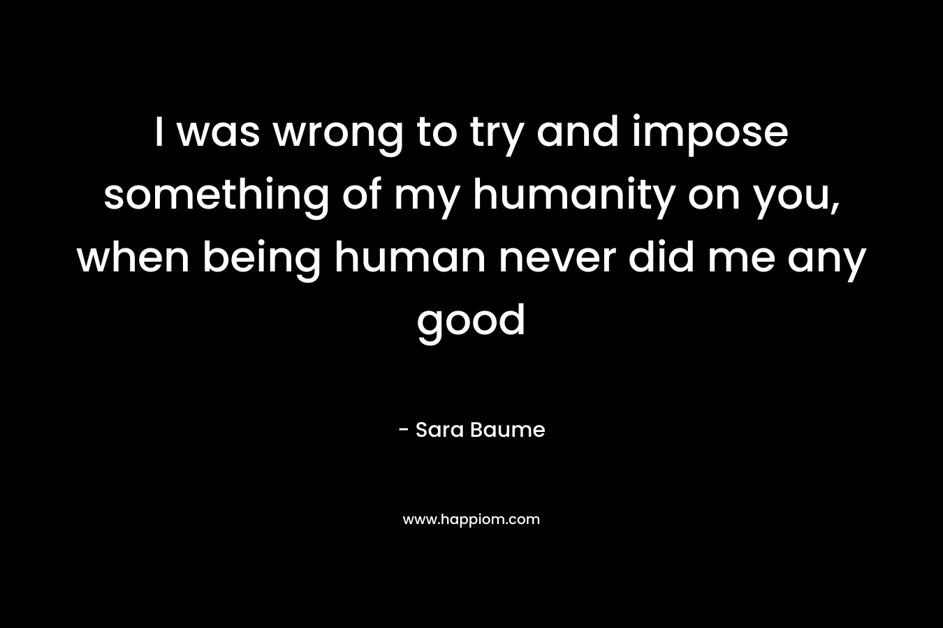I was wrong to try and impose something of my humanity on you, when being human never did me any good