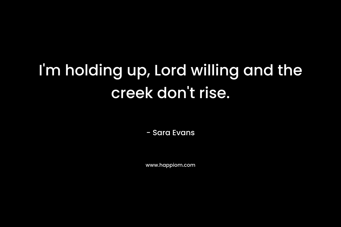 I’m holding up, Lord willing and the creek don’t rise. – Sara Evans