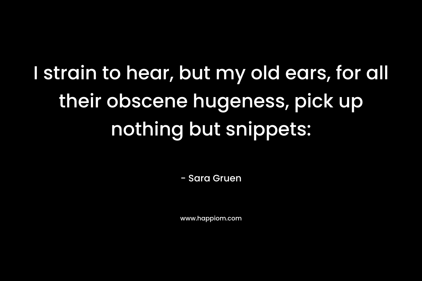 I strain to hear, but my old ears, for all their obscene hugeness, pick up nothing but snippets: – Sara Gruen