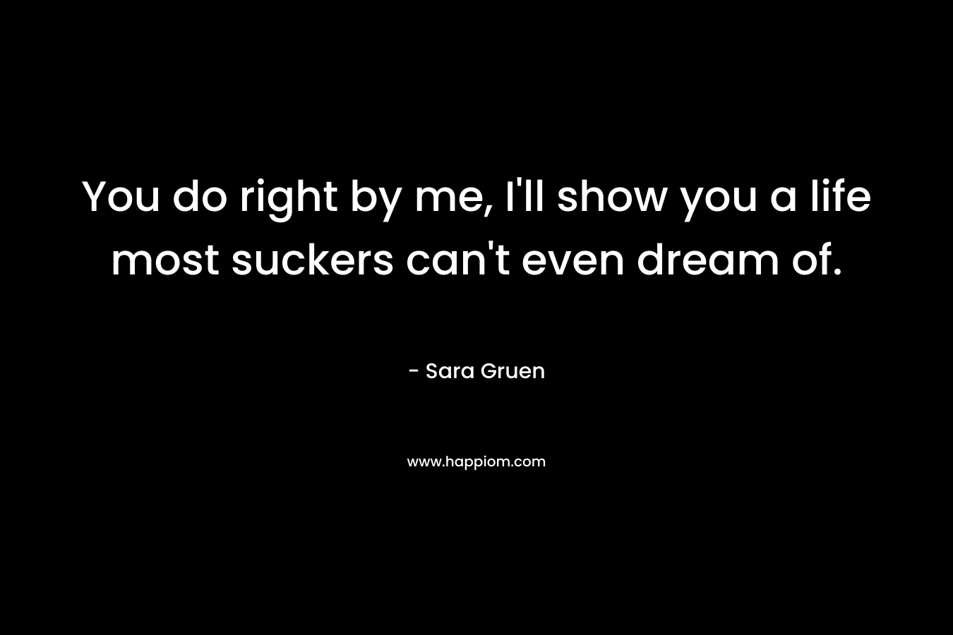 You do right by me, I’ll show you a life most suckers can’t even dream of. – Sara Gruen