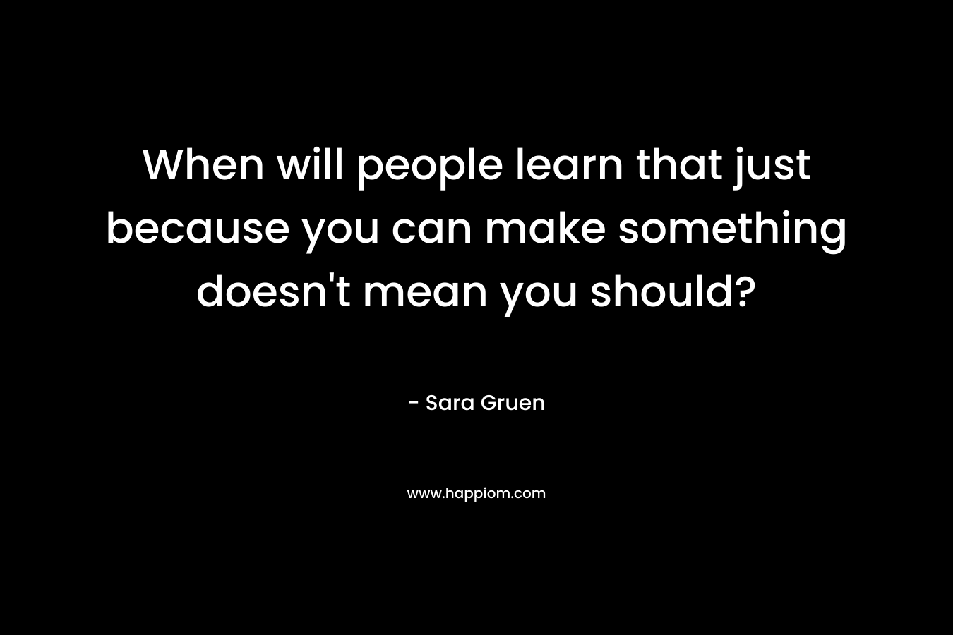 When will people learn that just because you can make something doesn’t mean you should? – Sara Gruen