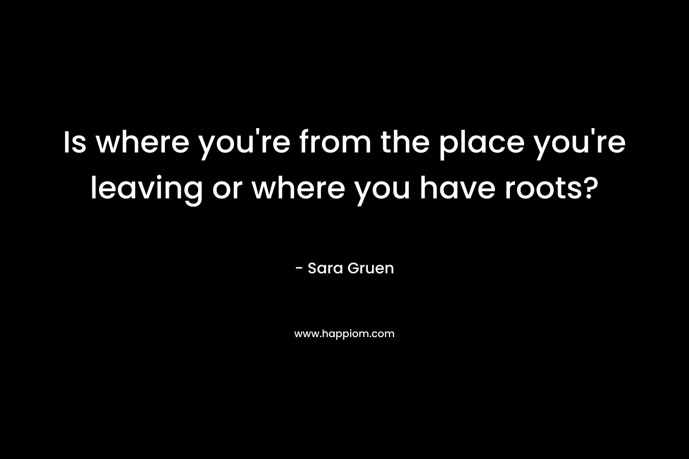 Is where you’re from the place you’re leaving or where you have roots? – Sara Gruen