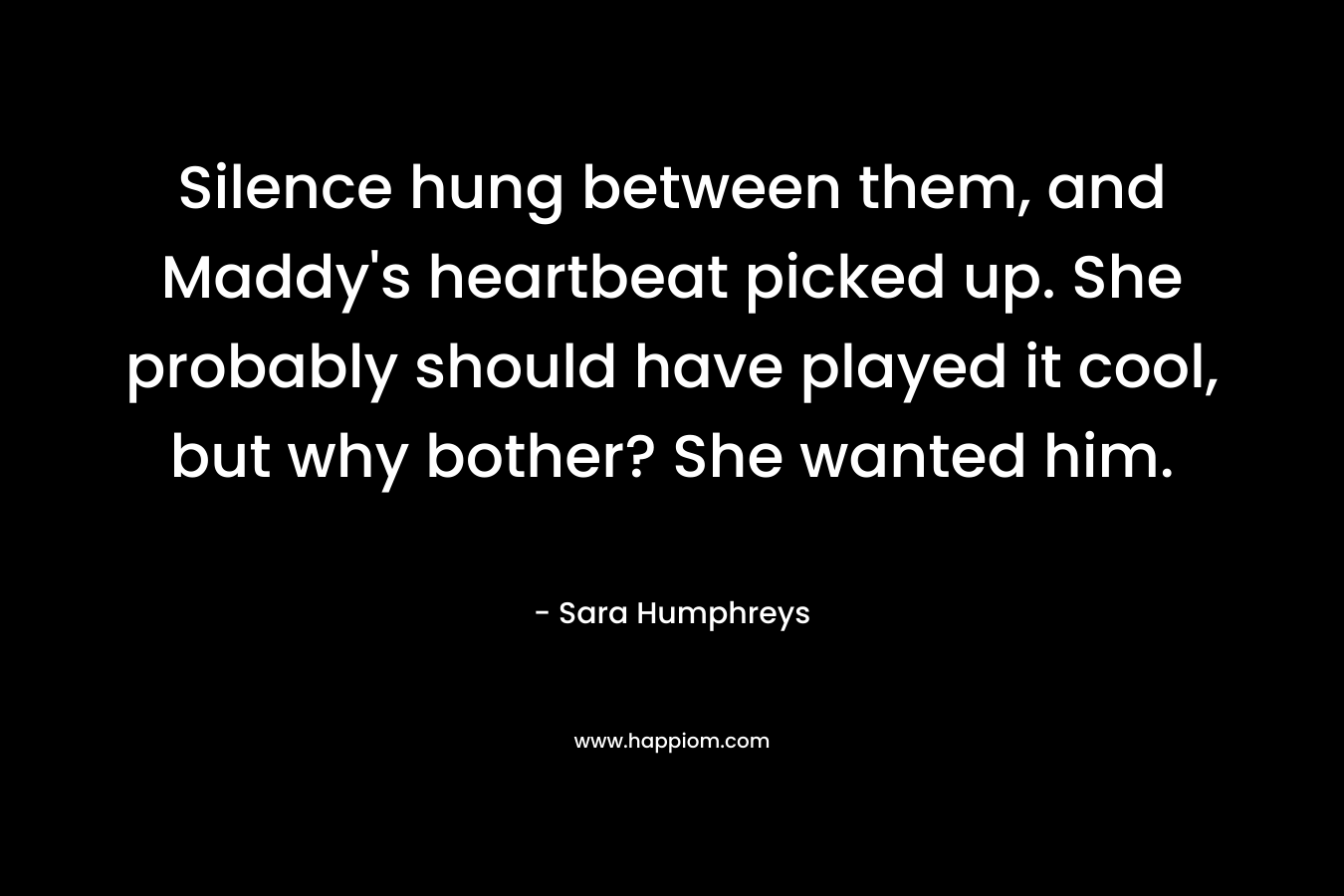 Silence hung between them, and Maddy’s heartbeat picked up. She probably should have played it cool, but why bother? She wanted him. – Sara  Humphreys