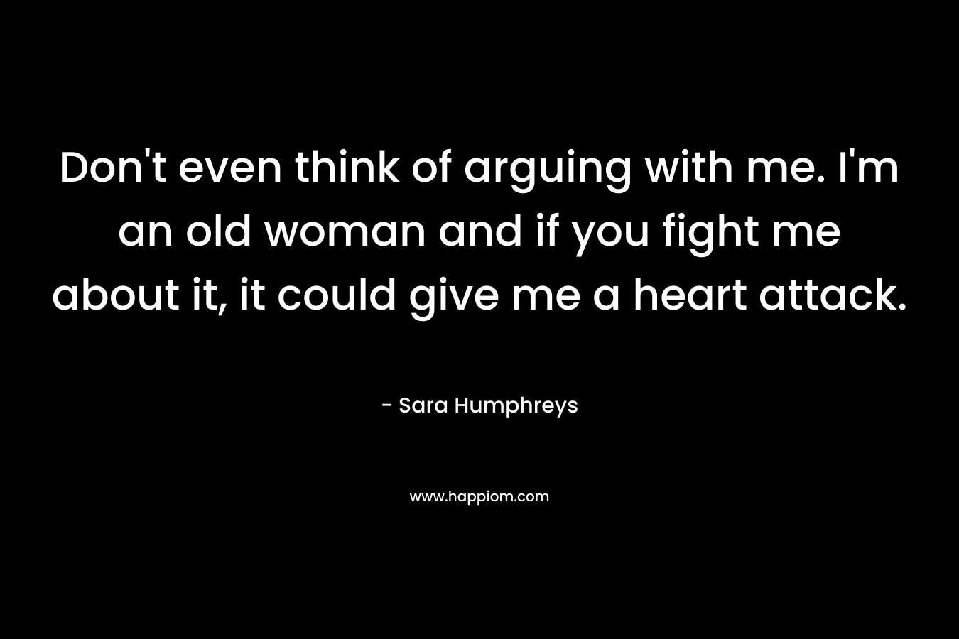 Don't even think of arguing with me. I'm an old woman and if you fight me about it, it could give me a heart attack.