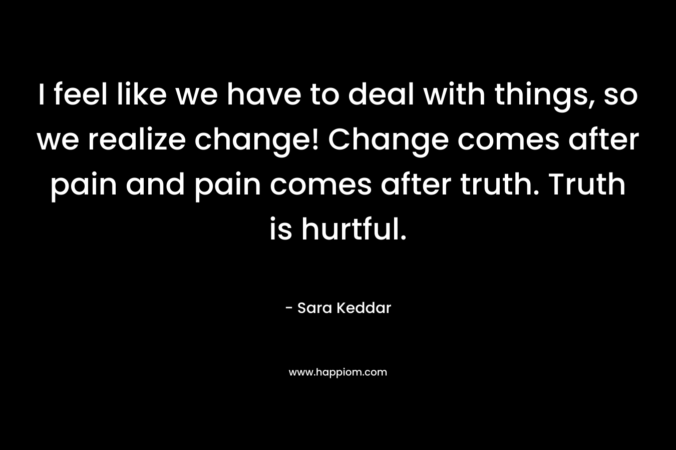 I feel like we have to deal with things, so we realize change! Change comes after pain and pain comes after truth. Truth is hurtful.