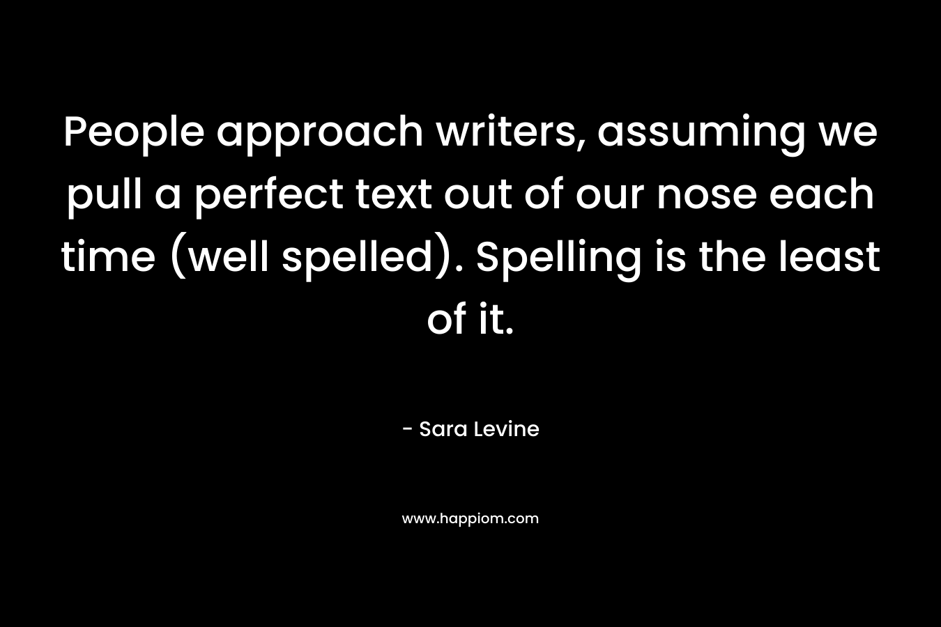 People approach writers, assuming we pull a perfect text out of our nose each time (well spelled). Spelling is the least of it. – Sara Levine