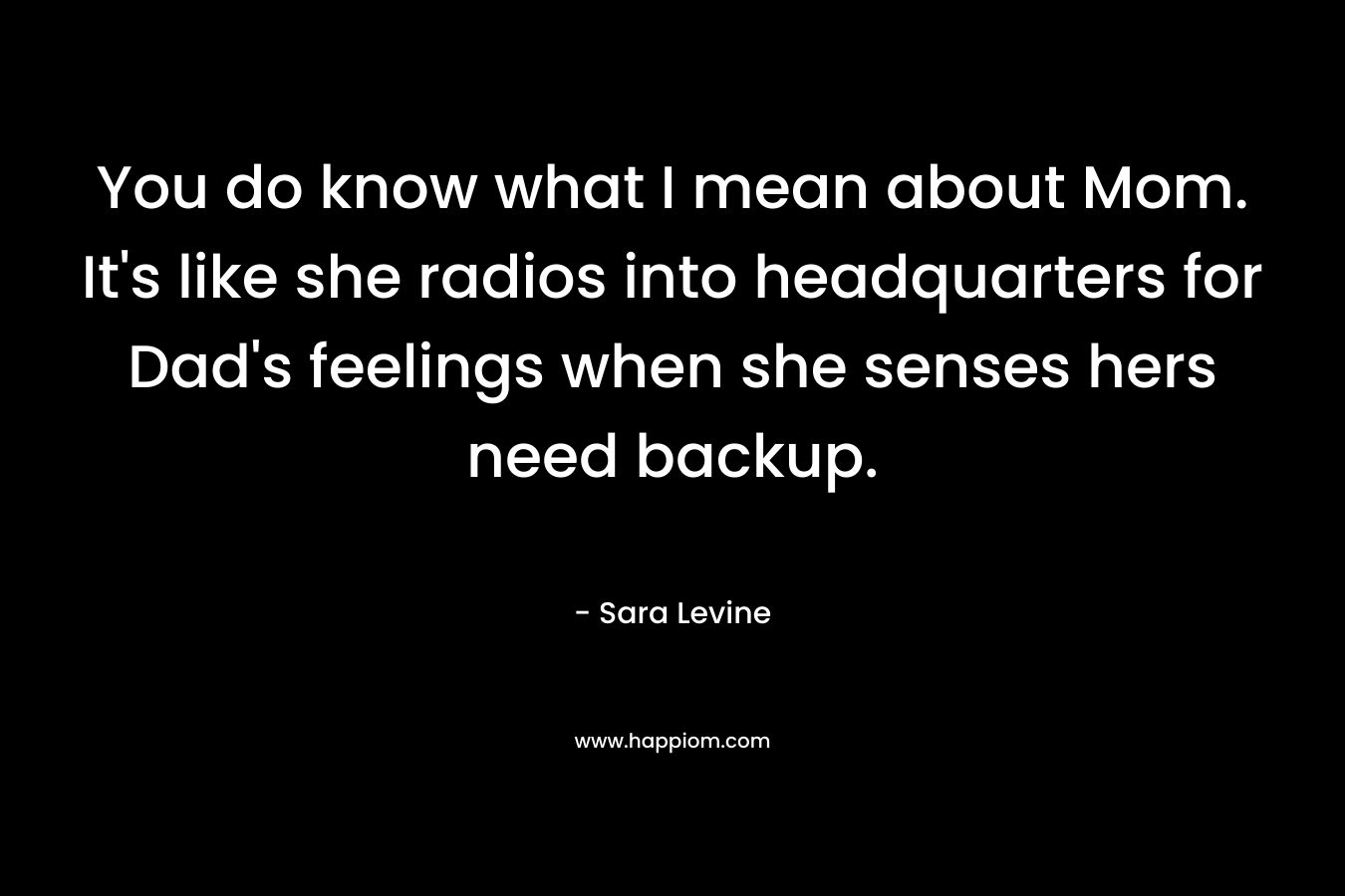 You do know what I mean about Mom. It’s like she radios into headquarters for Dad’s feelings when she senses hers need backup. – Sara Levine