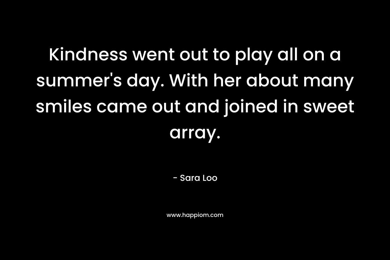 Kindness went out to play all on a summer’s day. With her about many smiles came out and joined in sweet array. – Sara Loo
