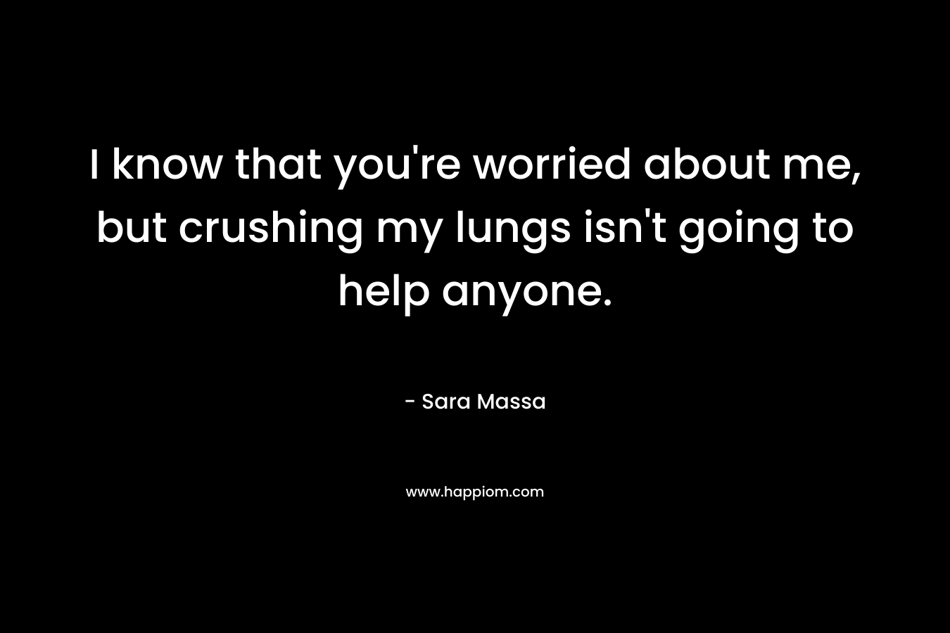 I know that you’re worried about me, but crushing my lungs isn’t going to help anyone. – Sara Massa