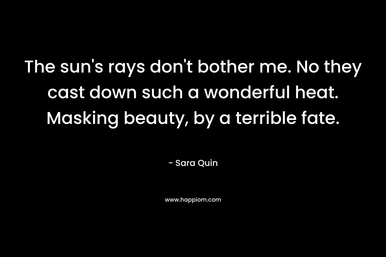 The sun’s rays don’t bother me. No they cast down such a wonderful heat. Masking beauty, by a terrible fate. – Sara Quin