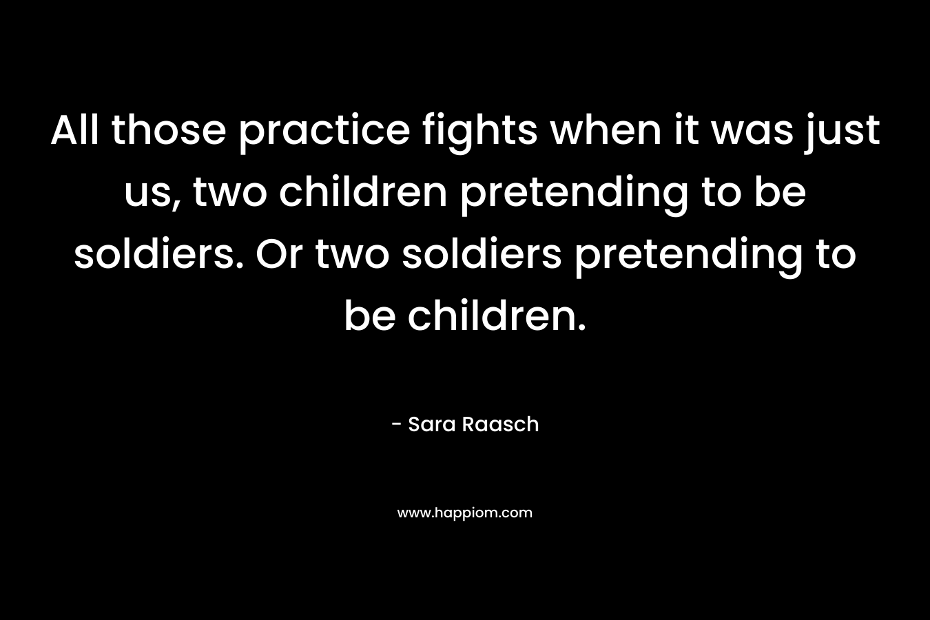 All those practice fights when it was just us, two children pretending to be soldiers. Or two soldiers pretending to be children.