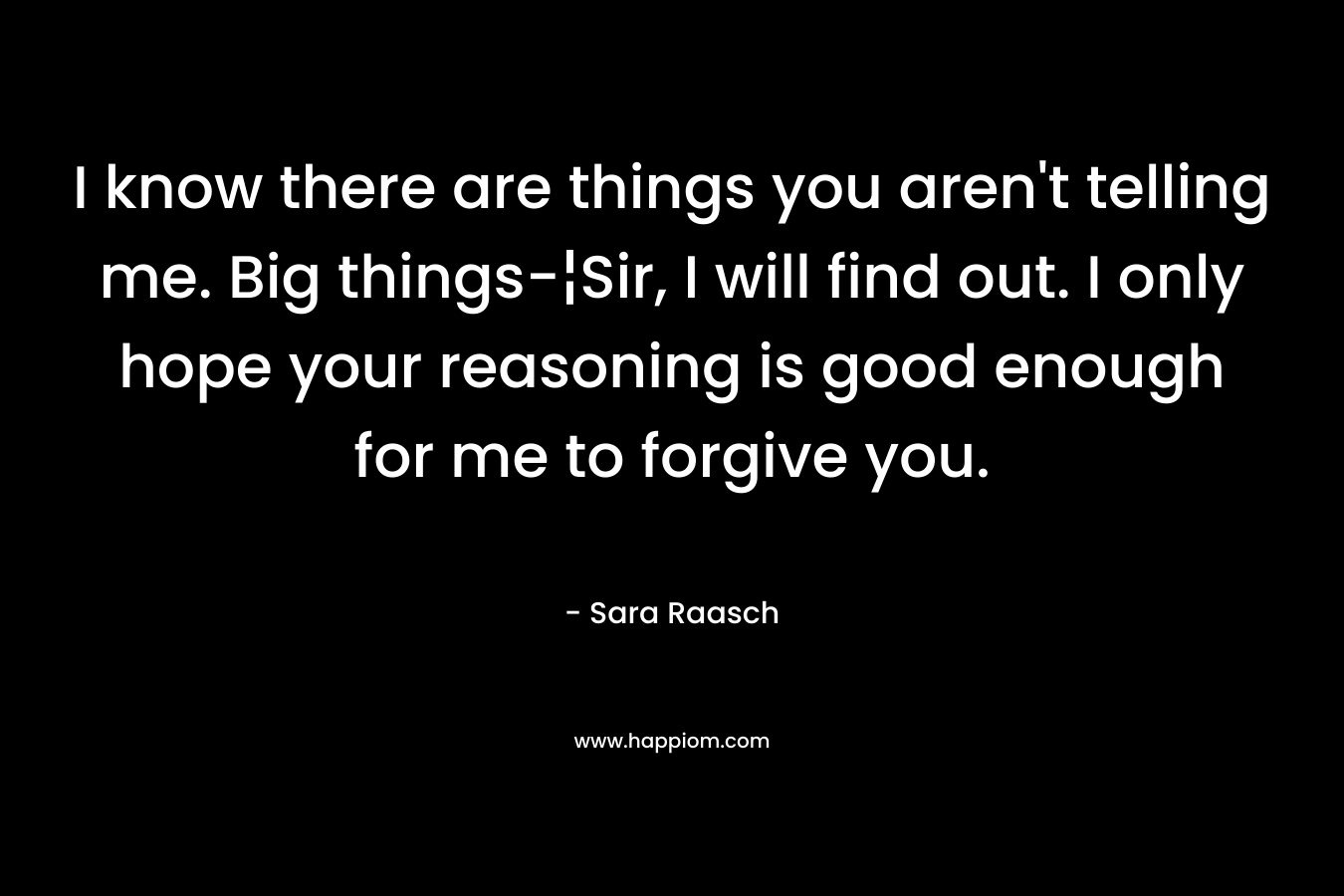 I know there are things you aren't telling me. Big things-¦Sir, I will find out. I only hope your reasoning is good enough for me to forgive you.