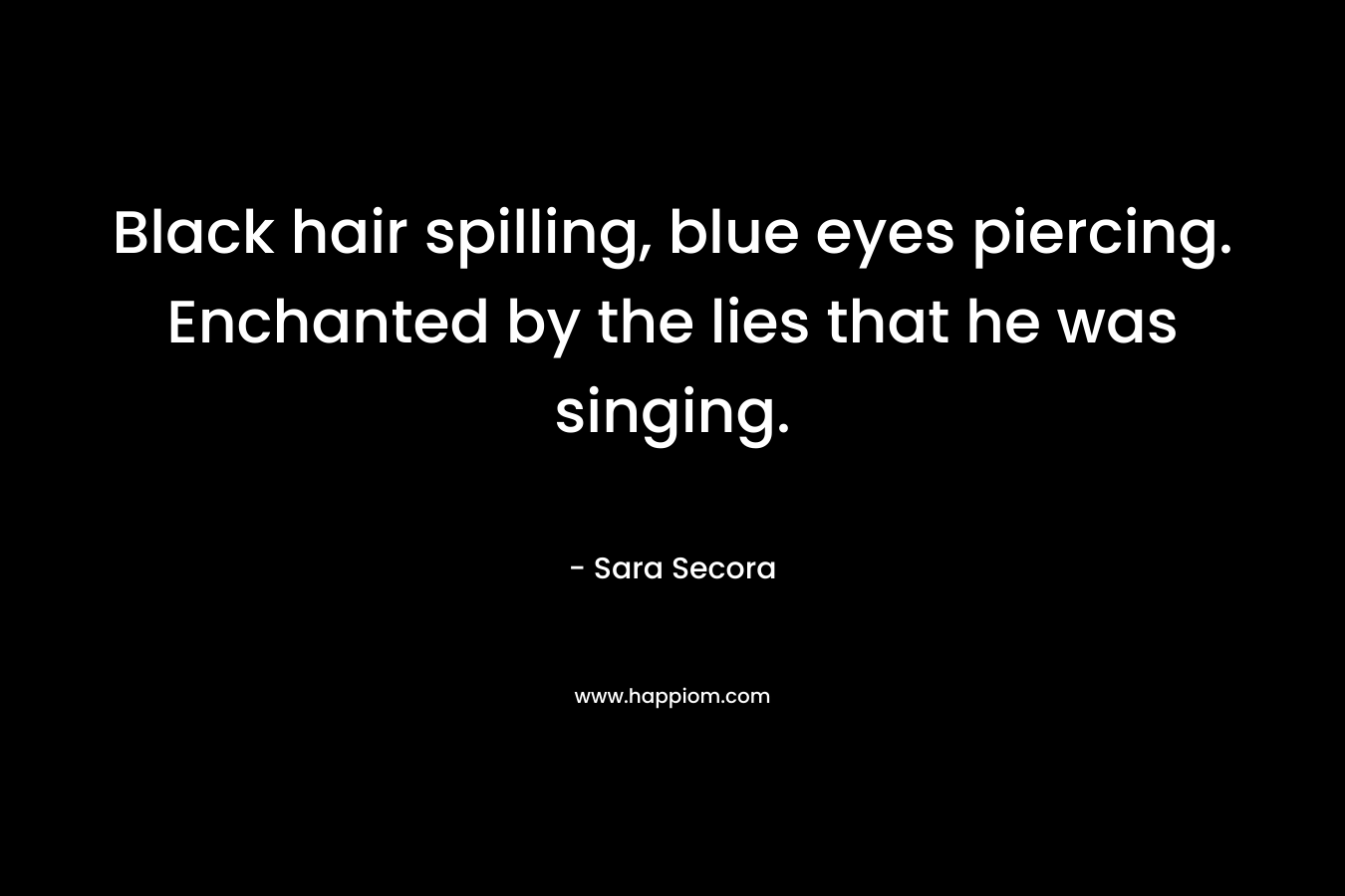 Black hair spilling, blue eyes piercing. Enchanted by the lies that he was singing. – Sara Secora
