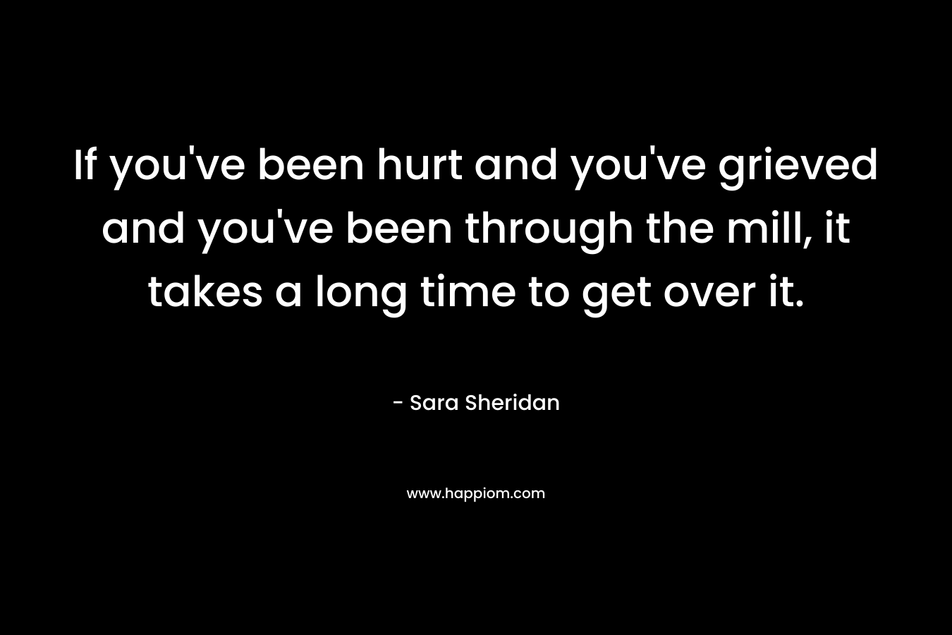 If you’ve been hurt and you’ve grieved and you’ve been through the mill, it takes a long time to get over it. – Sara Sheridan