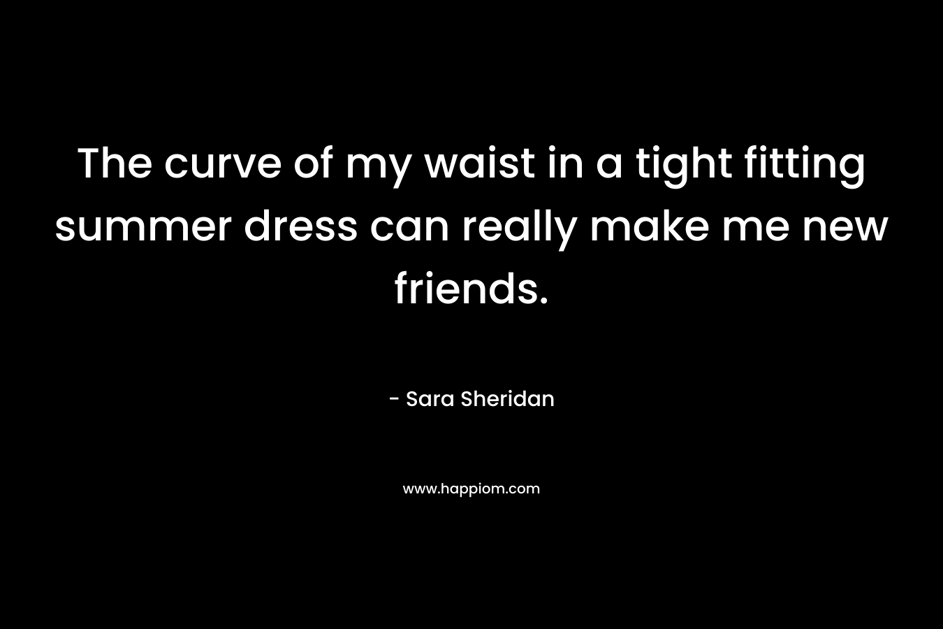 The curve of my waist in a tight fitting summer dress can really make me new friends.