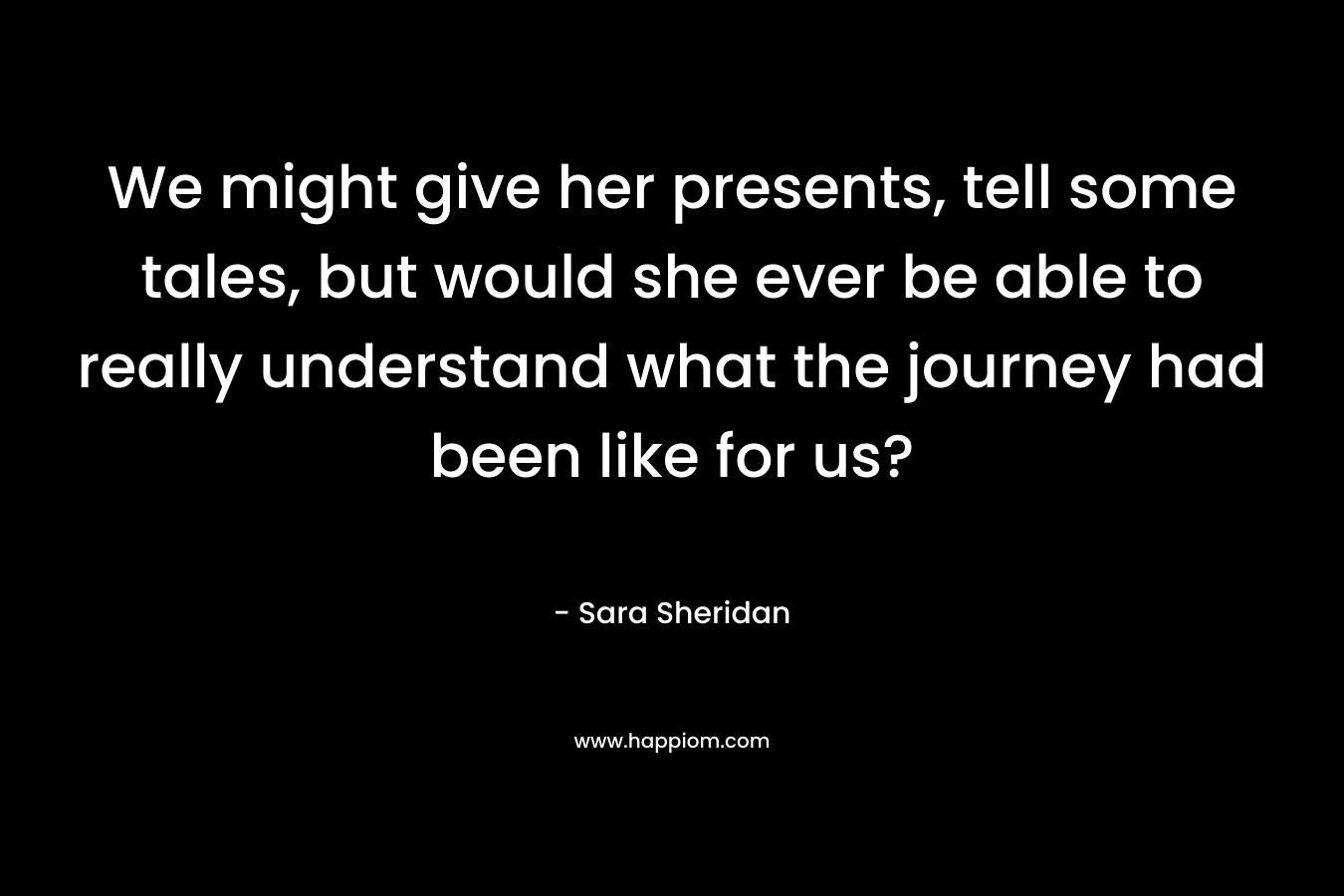 We might give her presents, tell some tales, but would she ever be able to really understand what the journey had been like for us?