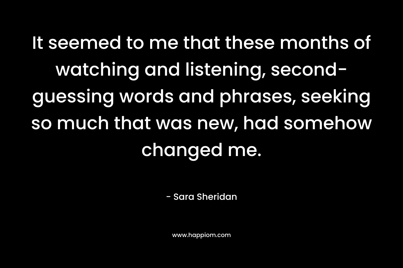 It seemed to me that these months of watching and listening, second-guessing words and phrases, seeking so much that was new, had somehow changed me. – Sara Sheridan